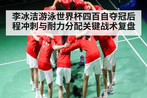李冰洁游泳世界杯四百自夺冠后程冲刺与耐力分配关键战术复盘